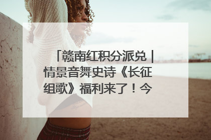 赣南红积分派兑｜情景音舞史诗《长征组歌》福利来了！今日15:30开抢